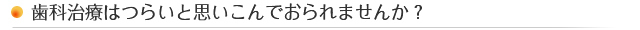 歯科治療はつらいと思いこんでおられませんか? 歯科治療はつらいと思いこんでおられませんか?