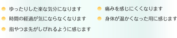 ○ ゆったりした楽な気分になります ○痛みを感じにくくなります ○時間の経過が気にならなくなります ○身体が温かくなった用に感じます ○指やつま先がしびれるように感じます